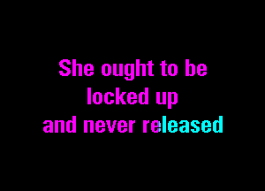 She ought to be

locked up
and never released