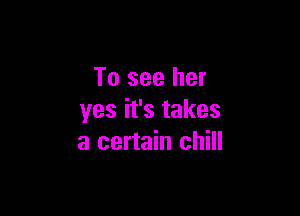 To see her

yes it's takes
a certain chill