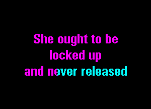 She ought to be

locked up
and never released