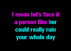 I mean let's face it
a person like her

could really ruin
your whole day