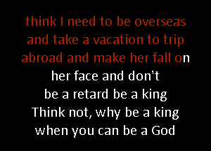 think I need to be overseas
and take a vacation to trip
abroad and make herfall 0n
herface and don't
be a retard be a king
Think not, why be a king
when you can be a God