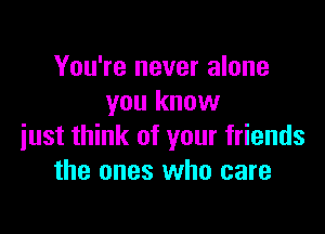 You're never alone
you know

just think of your friends
the ones who care