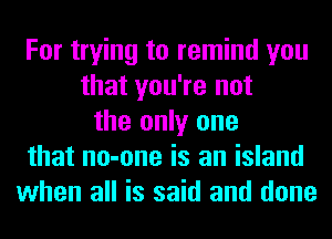 For trying to remind you
that you're not
the only one
that no-one is an island
when all is said and done