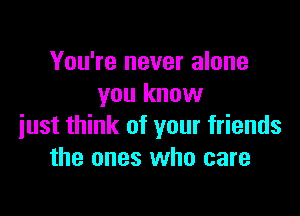 You're never alone
you know

just think of your friends
the ones who care