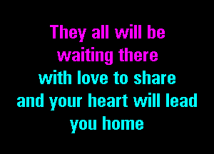 They all will be
waiting there

with love to share
and your heart will lead
you home