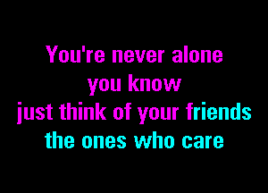 You're never alone
you know

just think of your friends
the ones who care