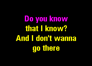 Do you know
that I know?

And I don't wanna
go there