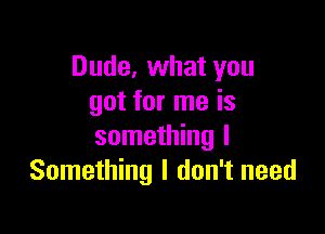 Dude, what you
got for me is

something I
Something I don't need