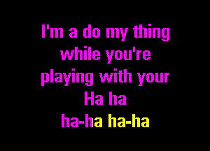 I'm a do my thing
while you're

playing with your
Ha ha
ha-ha ha-ha