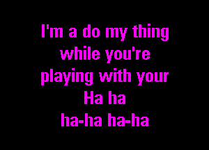 I'm a do my thing
while you're

playing with your
Ha ha
ha-ha ha-ha