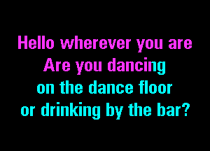 Hello wherever you are
Are you dancing

on the dance floor
or drinking by the bar?