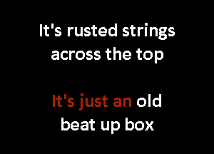 It's rusted strings
across the top

It's just an old
beat up box