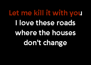 Let me kill it with you
I love these roads

where the houses
don't change