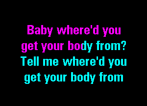 Baby where'd you
get your body from?

Tell me where'd you
get your body from
