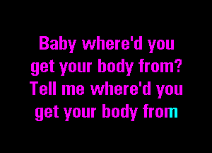 Baby where'd you
get your body from?

Tell me where'd you
get your body from