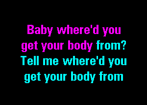 Baby where'd you
get your body from?

Tell me where'd you
get your body from