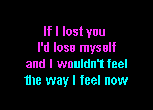 If I lost you
I'd lose myself

and I wouldn't feel
the way I feel now