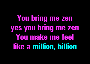 You bring me zen
yes you bring me zen

You make me feel
like a million, billion