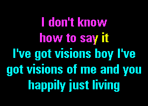 I don't know
how to say it
I've got visions boy I've
got visions of me and you
happily iust living