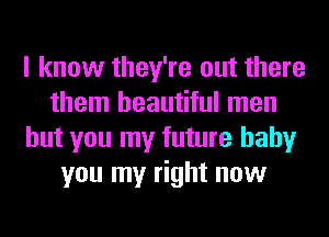 I know they're out there
them beautiful men
but you my future baby
you my right now