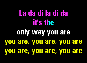 La da di la di da
ifsthe

only way you are
you are, you are. you are
you are, you are, you are