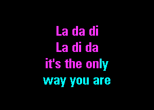 La da di
La di da

it's the only
way you are