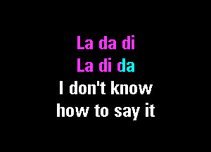 La da di
La di da

I don't know
how to say it