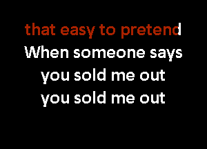 that easy to pretend
When someone says

you sold me out
you sold me out