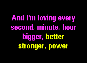 And I'm loving every
second, minute, hour

bigger, better
stronger, power