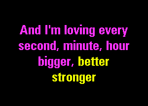 And I'm loving every
second, minute, hour

bigger, better
stronger