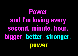 Power
and I'm loving every

second, minute, hour.
bigger, better, stronger,
power