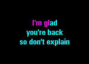 I'm glad

you're back
so don't explain