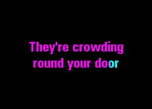 They're crowding

round your door