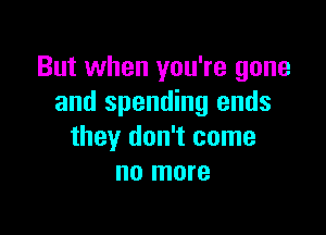 But when you're gone
and spending ends

they don't come
no more