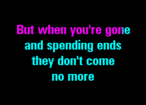 But when you're gone
and spending ends

they don't come
no more