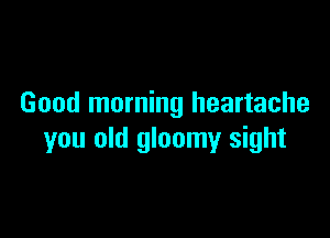 Good morning heartache

you old gloomy sight