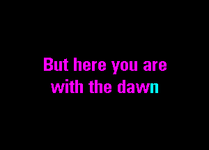 But here you are

with the dawn