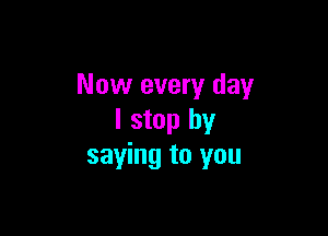 Now every day

I stop by
saying to you