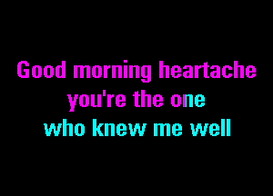 Good morning heartache

you're the one
who knew me well