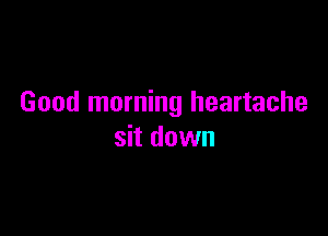 Good morning heartache

sit down