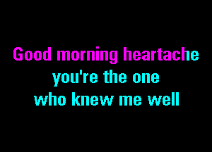 Good morning heartache

you're the one
who knew me well