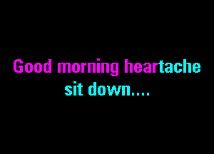 Good morning heartache

sit down....