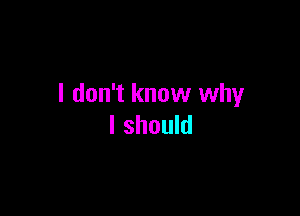 I don't know why

I should