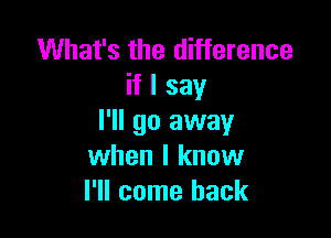 What's the difference
if I say

I'll go away
when I know
I'll come back