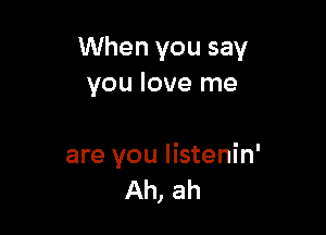 When you say
you love me

are you Iistenin'
Ah, ah