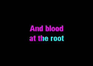And blood

at the root