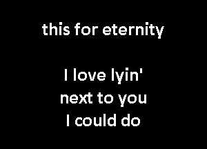 this for eternity

I love lyin'
next to you
I could do