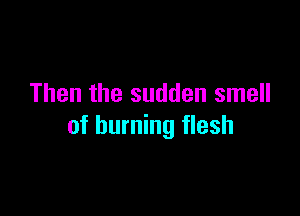 Then the sudden smell

of burning flesh