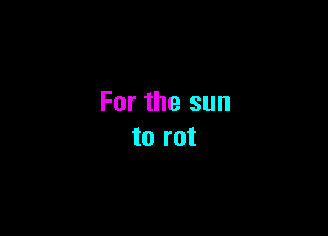 For the sun

to rot