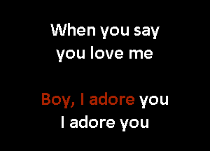 When you say
you love me

Boy, I adore you
I adore you